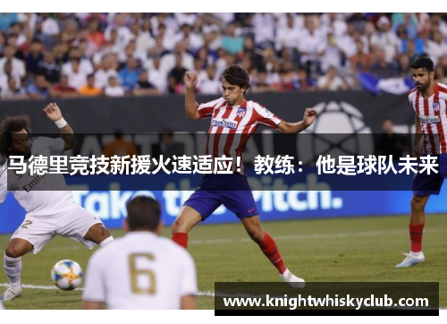 马德里竞技新援火速适应！教练：他是球队未来