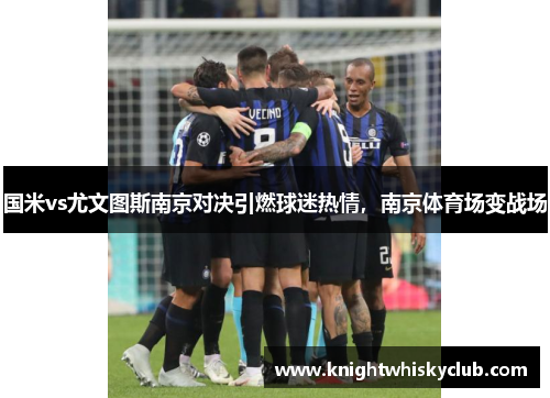 国米vs尤文图斯南京对决引燃球迷热情，南京体育场变战场
